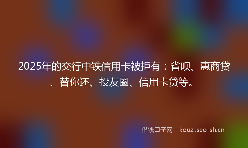 2025年的交行中铁信用卡被拒有：省呗、惠商贷、替你还、投友圈、信用卡贷等。