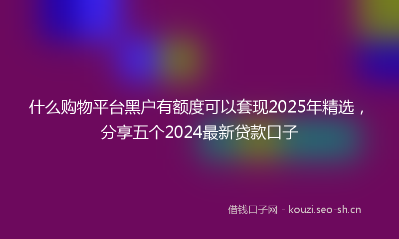 什么购物平台黑户有额度可以套现2025年精选，分享五个2024最新贷款口子
