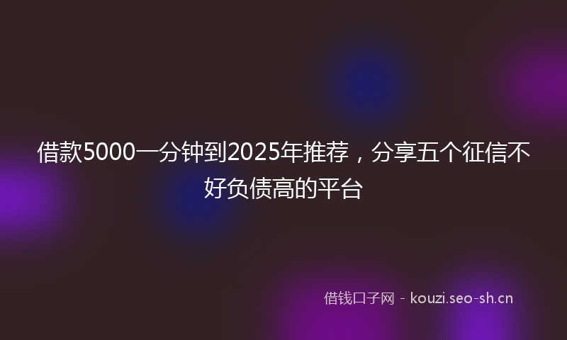 借款5000一分钟到2025年推荐,分享五个征信不好负债高的平台