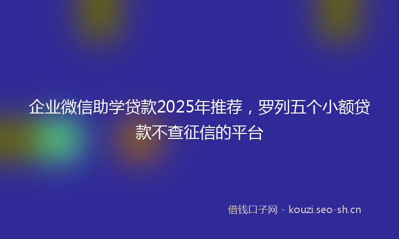 企业微信助学贷款2025年推荐，罗列五个小额贷款不查征信的平台
