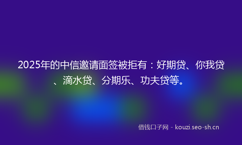 2025年的中信邀请面签被拒有：好期贷、你我贷、滴水贷、分期乐、功夫贷等。