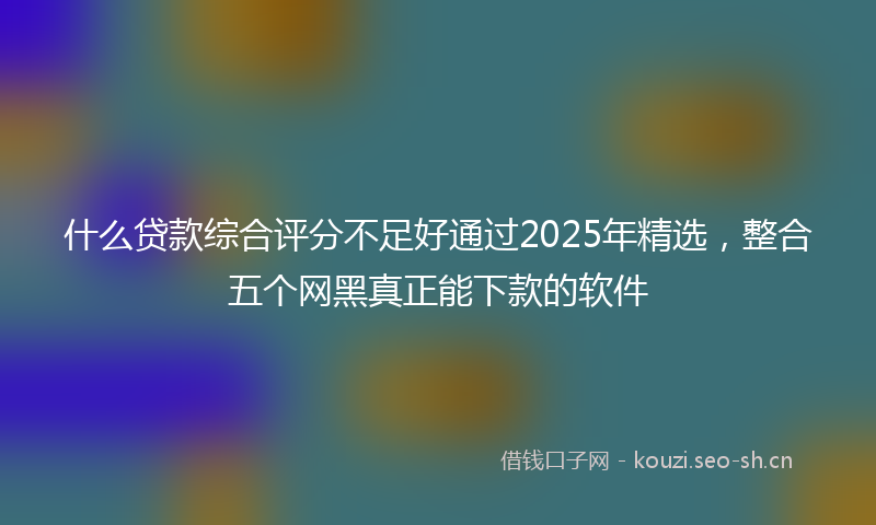 什么贷款综合评分不足好通过2025年精选，整合五个网黑真正能下款的软件