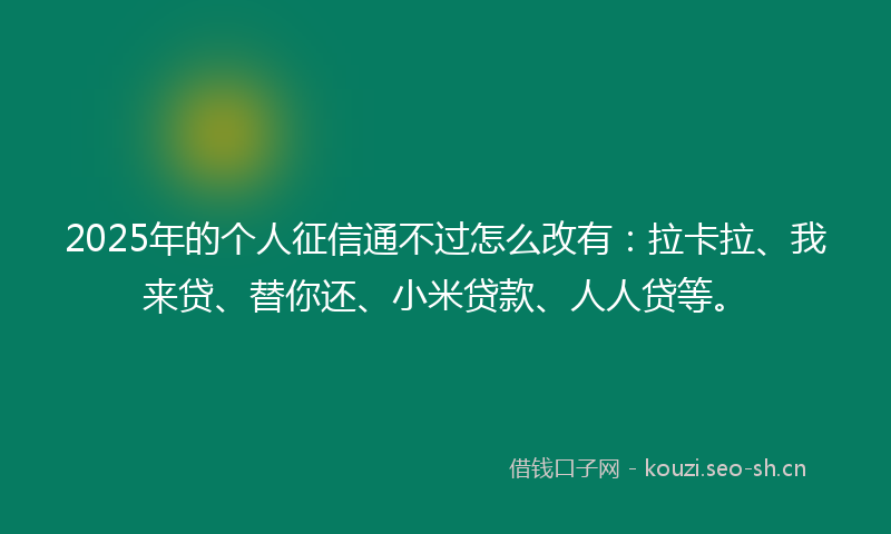 2025年的个人征信通不过怎么改有：拉卡拉、我来贷、替你还、小米贷款、人人贷等。