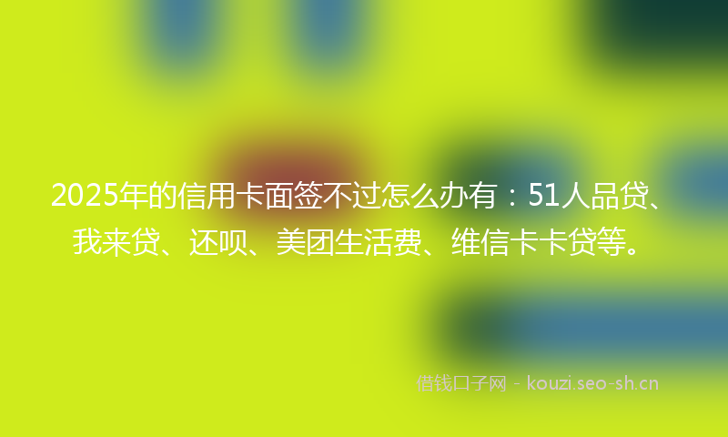 2025年的信用卡面签不过怎么办有：51人品贷、我来贷、还呗、美团生活费、维信卡卡贷等。