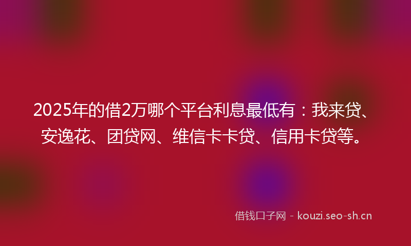 2025年的借2万哪个平台利息最低有：我来贷、安逸花、团贷网、维信卡卡贷、信用卡贷等。