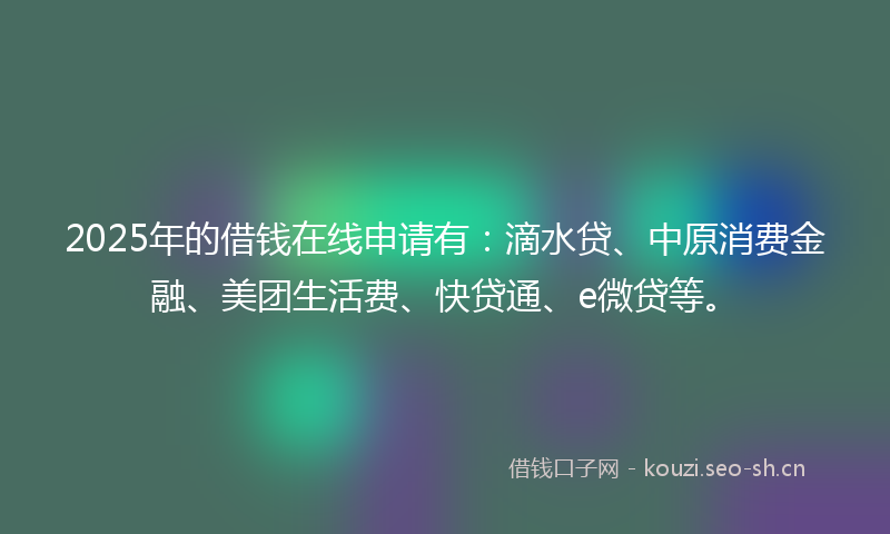 2025年的借钱在线申请有：滴水贷、中原消费金融、美团生活费、快贷通、e微贷等。