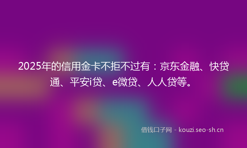 2025年的信用金卡不拒不过有：京东金融、快贷通、平安i贷、e微贷、人人贷等。