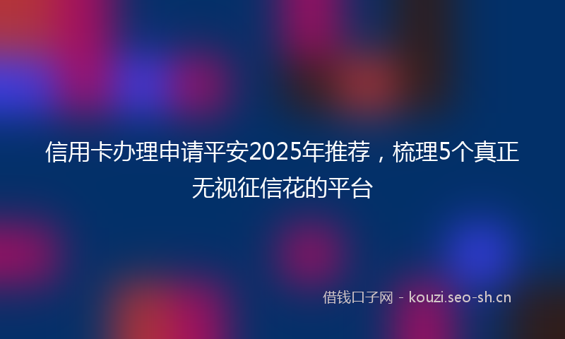 信用卡办理申请平安2025年推荐,梳理5个真正无视征信花的平台