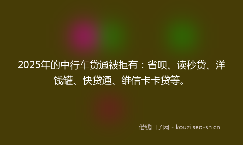 2025年的中行车贷通被拒有：省呗、读秒贷、洋钱罐、快贷通、维信卡卡贷等。