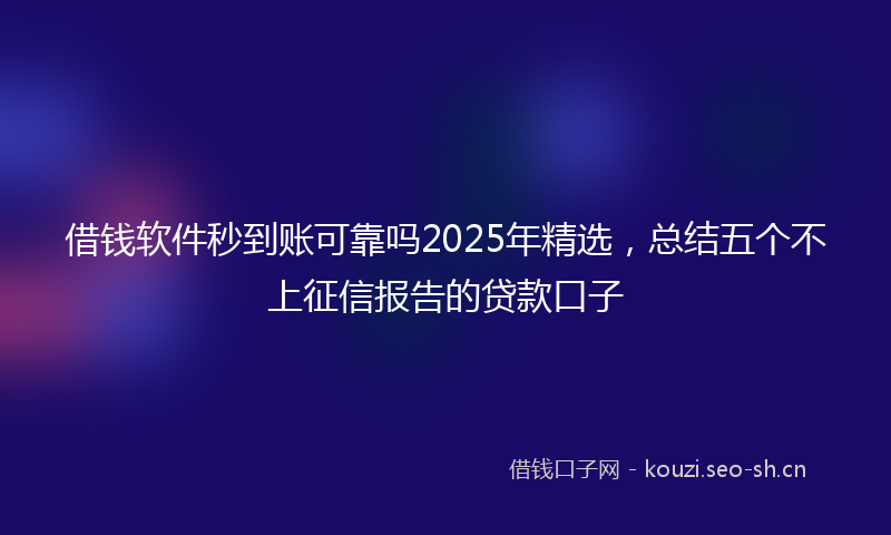 借钱软件秒到账可靠吗2025年精选，总结五个不上征信报告的贷款口子