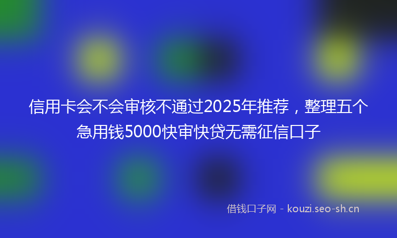 信用卡会不会审核不通过2025年推荐，整理五个急用钱5000快审快贷无需征信口子