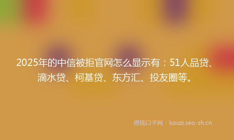 2025年的中信被拒官网怎么显示有：51人品贷、滴水贷、柯基贷、东方汇、投友圈等。