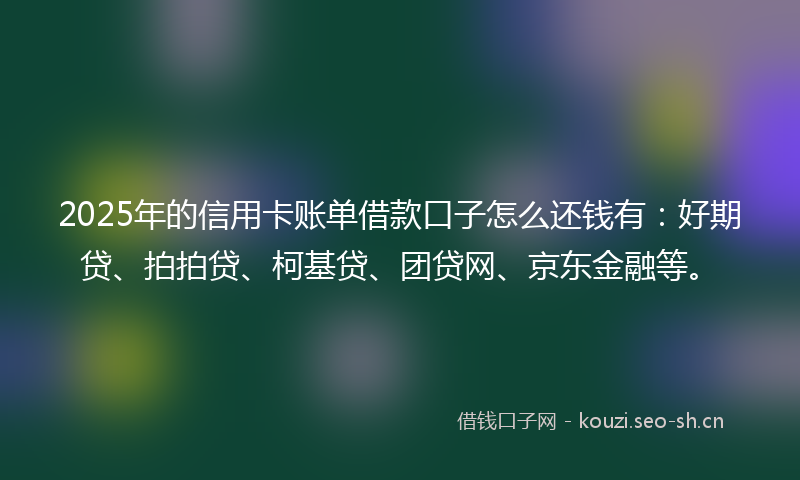 2025年的信用卡账单借款口子怎么还钱有:好期贷、拍拍贷、柯基贷、团贷网、京东金融等。