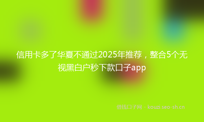 信用卡多了华夏不通过2025年推荐，整合5个无视黑白户秒下款口子app