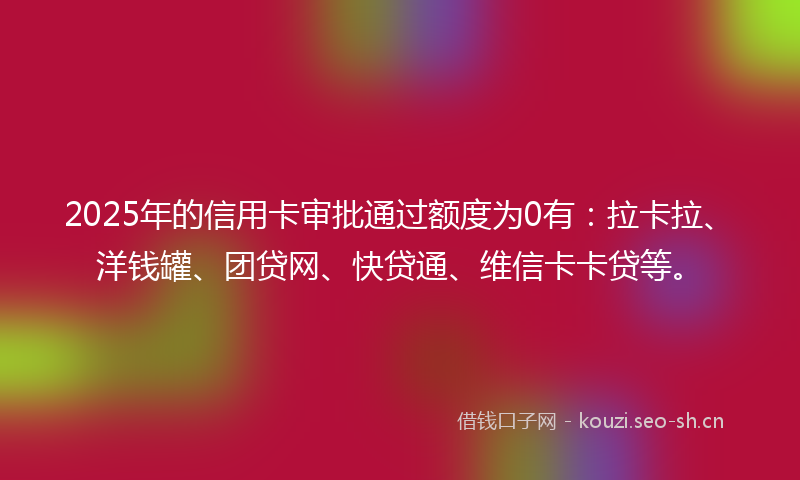 2025年的信用卡审批通过额度为0有：拉卡拉、洋钱罐、团贷网、快贷通、维信卡卡贷等。