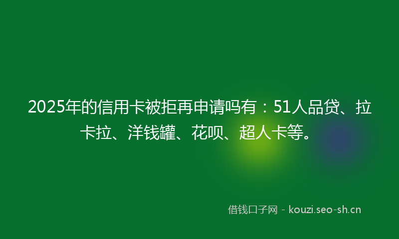 2025年的信用卡被拒再申请吗有:51人品贷、拉卡拉、洋钱罐、花呗、超人卡等。
