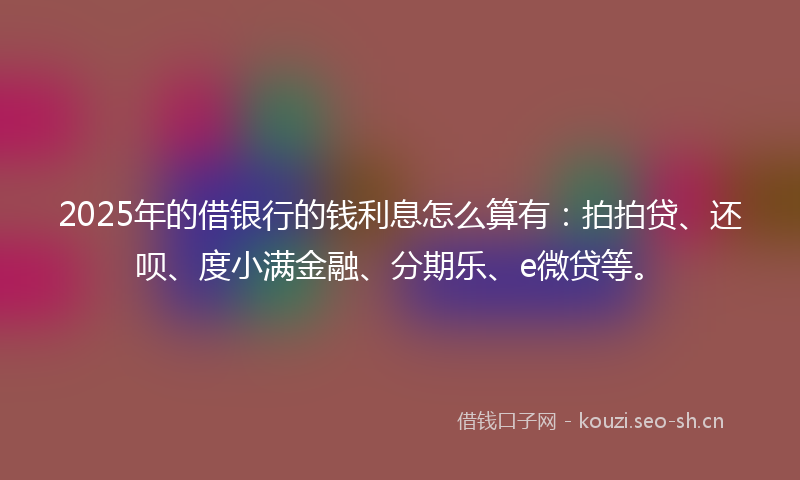 2025年的借银行的钱利息怎么算有：拍拍贷、还呗、度小满金融、分期乐、e微贷等。