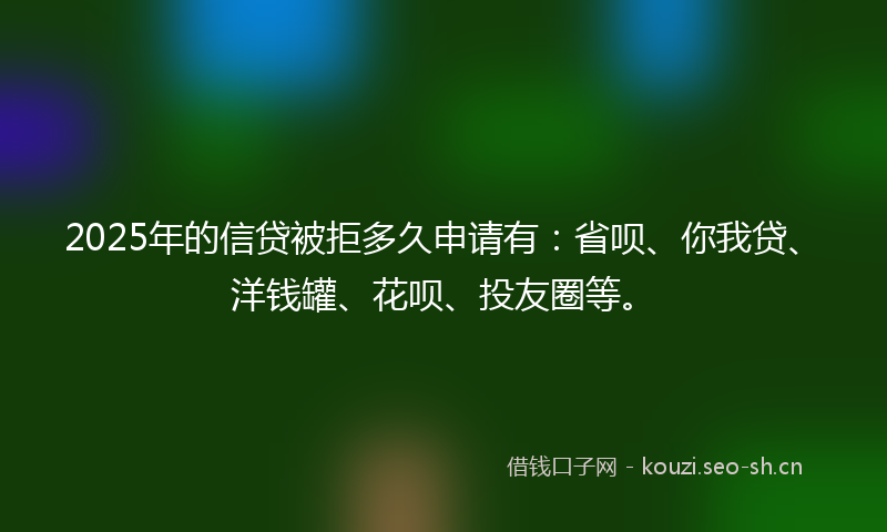 2025年的信贷被拒多久申请有：省呗、你我贷、洋钱罐、花呗、投友圈等。