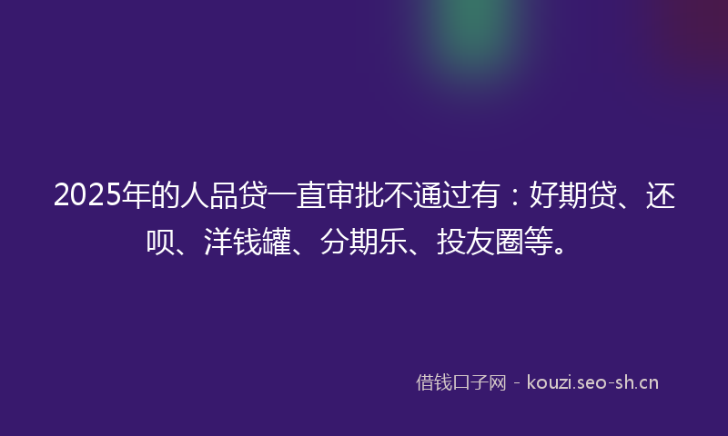 2025年的人品贷一直审批不通过有：好期贷、还呗、洋钱罐、分期乐、投友圈等。