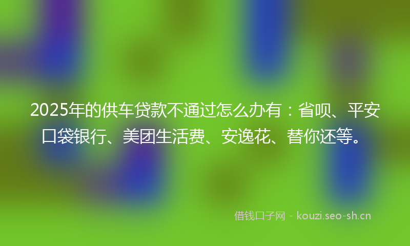 2025年的供车贷款不通过怎么办有：省呗、平安口袋银行、美团生活费、安逸花、替你还等。