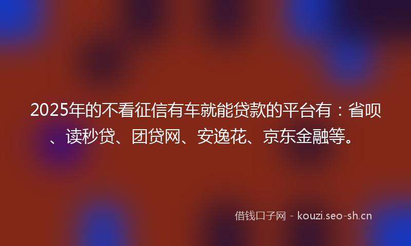 2025年的不看征信有车就能贷款的平台有：省呗、读秒贷、团贷网、安逸花、京东金融等。