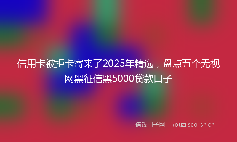 信用卡被拒卡寄来了2025年精选，盘点五个无视网黑征信黑5000贷款口子