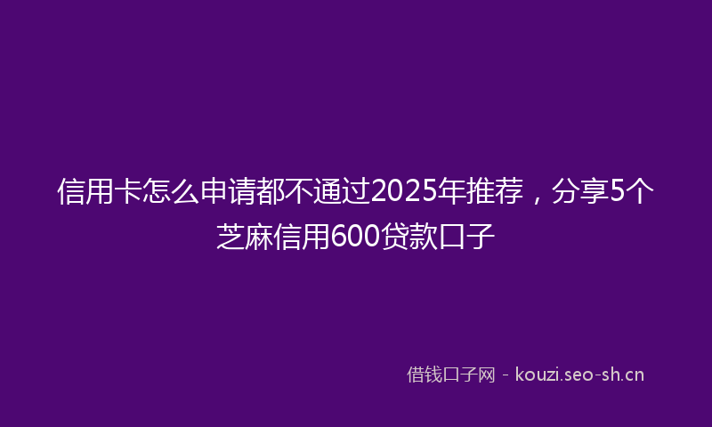 信用卡怎么申请都不通过2025年推荐，分享5个芝麻信用600贷款口子
