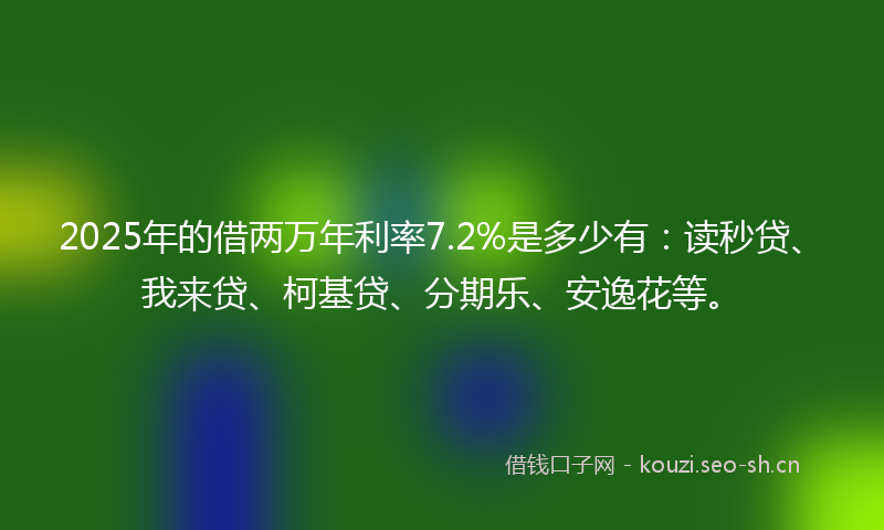 2025年的借两万年利率7.2%是多少有：读秒贷、我来贷、柯基贷、分期乐、安逸花等。