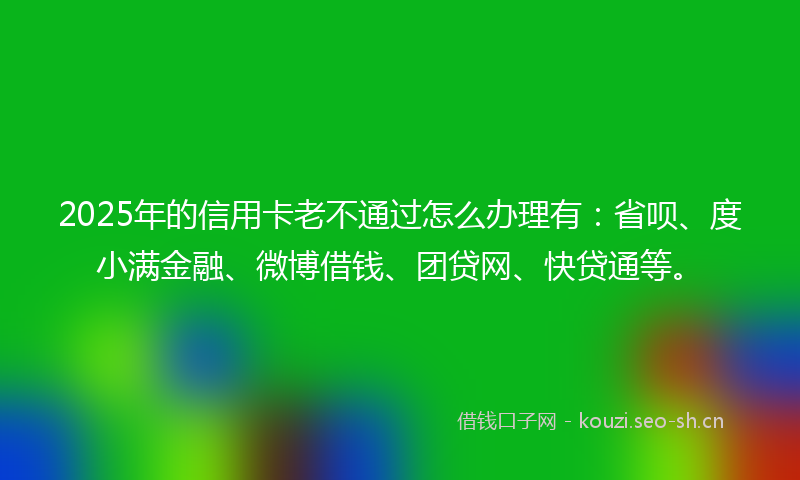 2025年的信用卡老不通过怎么办理有：省呗、度小满金融、微博借钱、团贷网、快贷通等。
