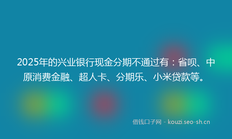 2025年的兴业银行现金分期不通过有：省呗、中原消费金融、超人卡、分期乐、小米贷款等。