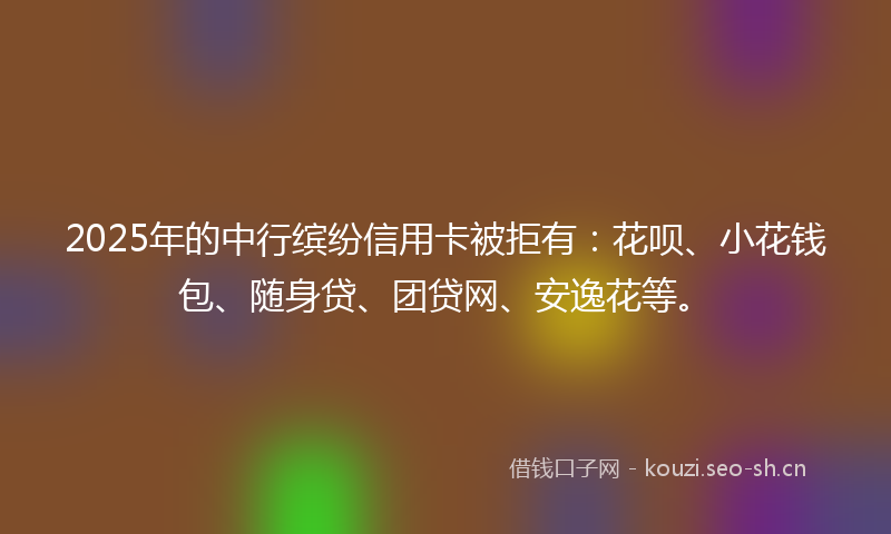 2025年的中行缤纷信用卡被拒有：花呗、小花钱包、随身贷、团贷网、安逸花等。