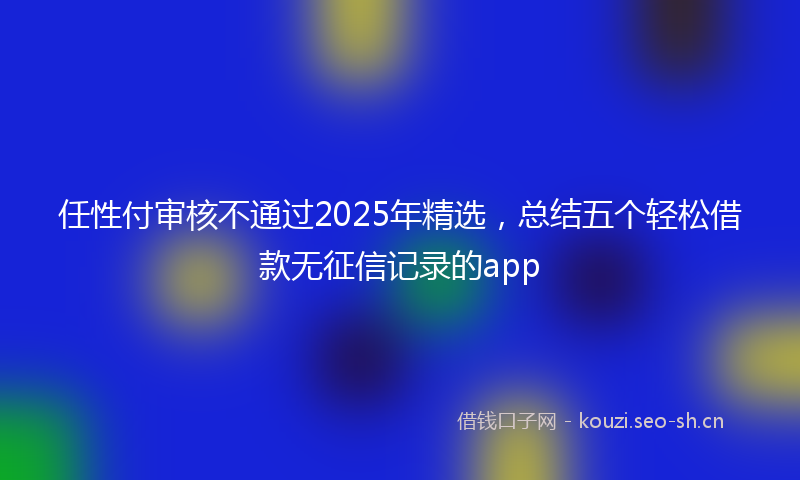 任性付审核不通过2025年精选，总结五个轻松借款无征信记录的app