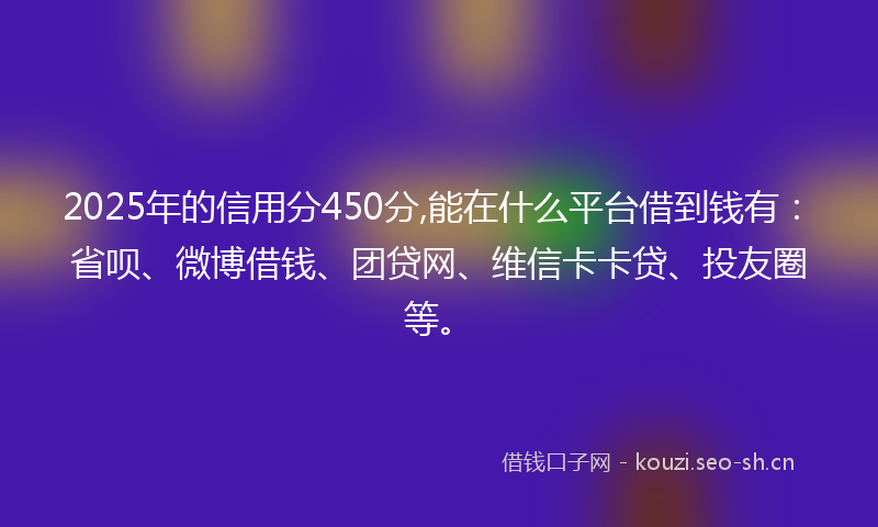 2025年的信用分450分,能在什么平台借到钱有:省呗、微博借钱、团贷网、维信卡卡贷、投友圈等。
