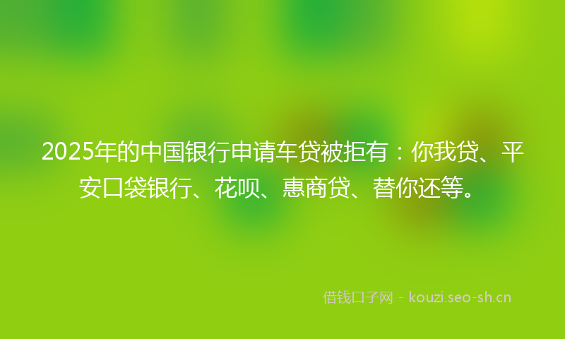 2025年的中国银行申请车贷被拒有：你我贷、平安口袋银行、花呗、惠商贷、替你还等。