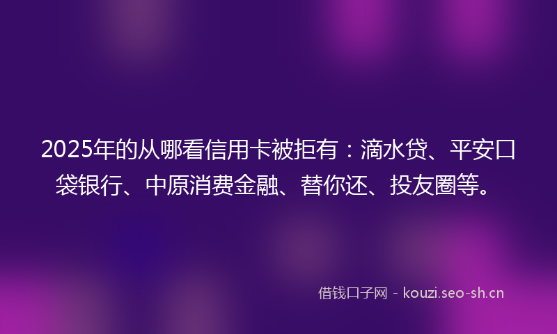 2025年的从哪看信用卡被拒有：滴水贷、平安口袋银行、中原消费金融、替你还、投友圈等。