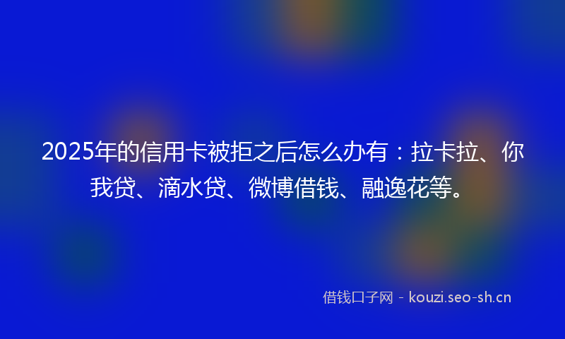 2025年的信用卡被拒之后怎么办有:拉卡拉、你我贷、滴水贷、微博借钱、融逸花等。