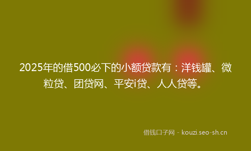 2025年的借500必下的小额贷款有：洋钱罐、微粒贷、团贷网、平安i贷、人人贷等。