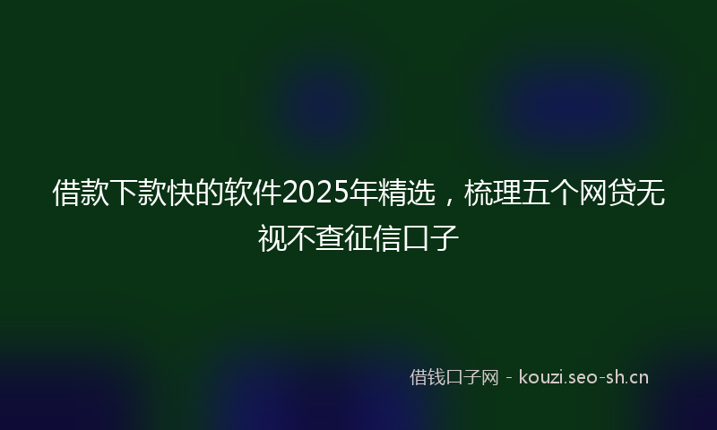 借款下款快的软件2025年精选，梳理五个网贷无视不查征信口子