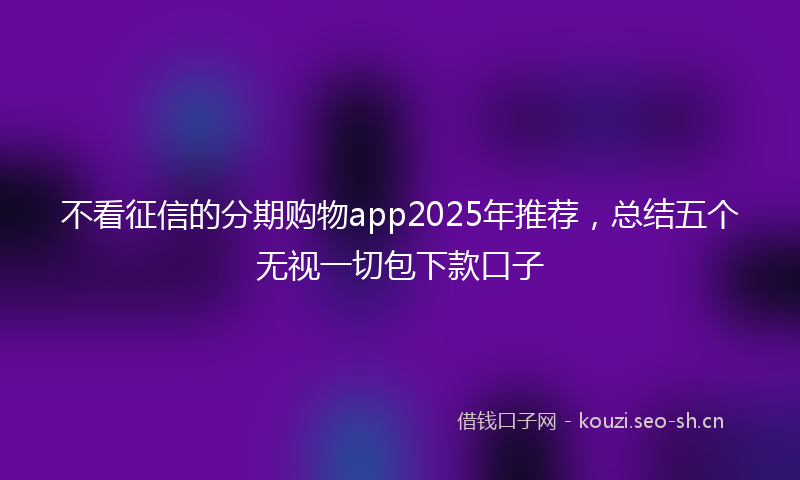 不看征信的分期购物app2025年推荐，总结五个无视一切包下款口子