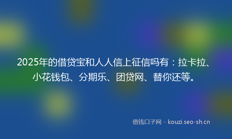 2025年的借贷宝和人人信上征信吗有：拉卡拉、小花钱包、分期乐、团贷网、替你还等。