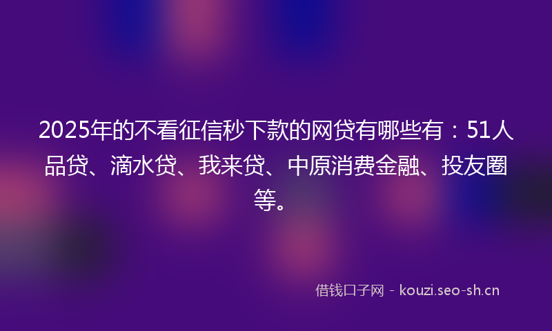 2025年的不看征信秒下款的网贷有哪些有：51人品贷、滴水贷、我来贷、中原消费金融、投友圈等。