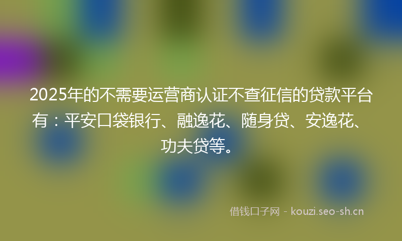 2025年的不需要运营商认证不查征信的贷款平台有：平安口袋银行、融逸花、随身贷、安逸花、功夫贷等。