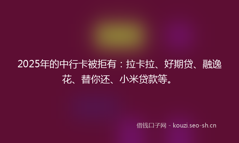 2025年的中行卡被拒有：拉卡拉、好期贷、融逸花、替你还、小米贷款等。