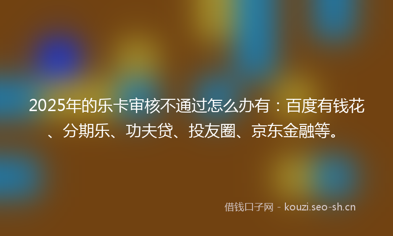 2025年的乐卡审核不通过怎么办有：百度有钱花、分期乐、功夫贷、投友圈、京东金融等。