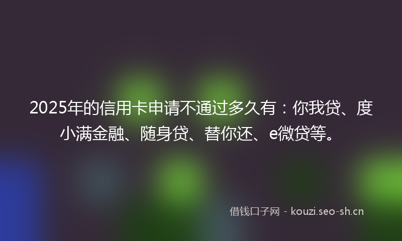2025年的信用卡申请不通过多久有：你我贷、度小满金融、随身贷、替你还、e微贷等。