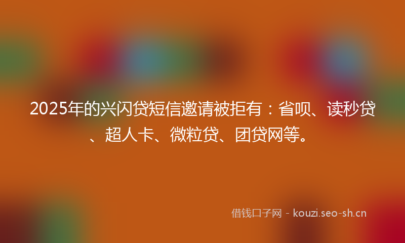 2025年的兴闪贷短信邀请被拒有：省呗、读秒贷、超人卡、微粒贷、团贷网等。