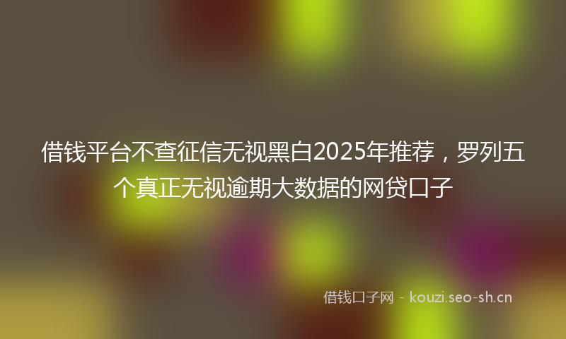 借钱平台不查征信无视黑白2025年推荐,罗列五个真正无视逾期大数据的网贷口子