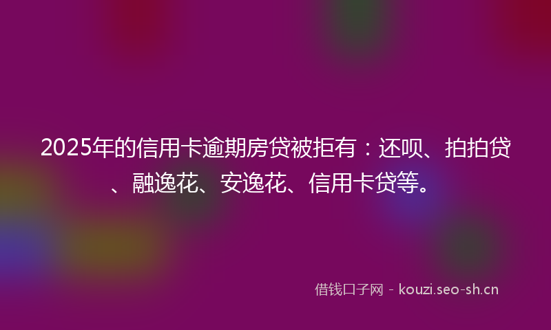 2025年的信用卡逾期房贷被拒有：还呗、拍拍贷、融逸花、安逸花、信用卡贷等。