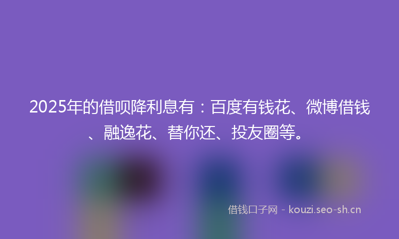 2025年的借呗降利息有：百度有钱花、微博借钱、融逸花、替你还、投友圈等。