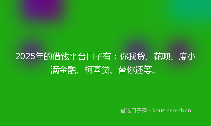2025年的借钱平台口子有：你我贷、花呗、度小满金融、柯基贷、替你还等。